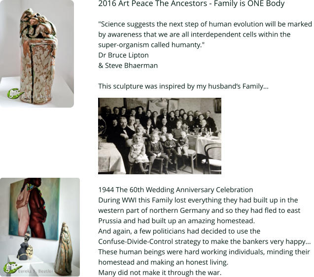 2016 Art Peace The Ancestors - Family is ONE Body  "Science suggests the next step of human evolution will be marked  by awareness that we are all interdependent cells within the  super-organism called humanty."  Dr Bruce Lipton  & Steve Bhaerman  This sculpture was inspired by my husband‘s Family…          1944 The 60th Wedding Anniversary Celebration During WWI this Family lost everything they had built up in the  western part of northern Germany and so they had fled to east  Prussia and had built up an amazing homestead.  And again, a few politicians had decided to use the  Confuse-Divide-Control strategy to make the bankers very happy… These human beings were hard working individuals, minding their  homestead and making an honest living. Many did not make it through the war.