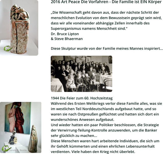 2016 Art Peace Die Vorfahren - Die Familie ist EIN Körper  „Die Wissenschaft geht davon aus, dass der nächste Schritt der  menschlichen Evolution von dem Bewusstsein geprägt sein wird, dass wir alle voneinander abhängige Zellen innerhalb des  Superorganismus namens Menschheit sind.“  Dr. Bruce Lipton  & Steve Bhaerman  Diese Skulptur wurde von der Familie meines Mannes inspiriert...         1944 Die Feier zum 60. Hochzeitstag Während des Ersten Weltkriegs verlor diese Familie alles, was sie  im westlichen Teil Norddeutschlands aufgebaut hatte, und so  waren sie nach Ostpreußen geflüchtet und hatten sich dort ein  wunderschönes Anwesen aufgebaut.  Und wieder hatten ein paar Politiker beschlossen, die Strategie  der Verwirrung-Teilung-Kontrolle anzuwenden, um die Banker  sehr glücklich zu machen... Diese Menschen waren hart arbeitende Individuen, die sich um  ihr Gehöft kümmerten und einen ehrlichen Lebensunterhalt  verdienten. Viele haben den Krieg nicht überlebt.